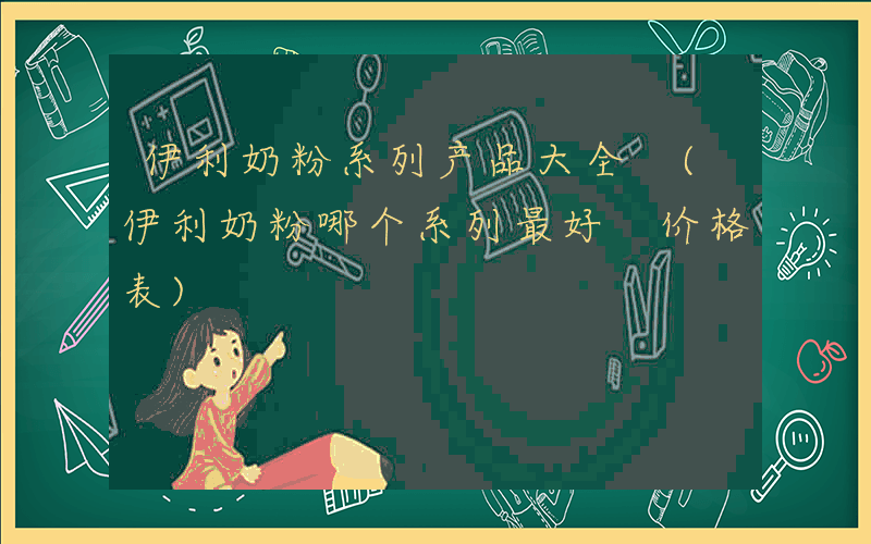 伊利奶粉系列产品大全 (伊利奶粉哪个系列最好 价格表)